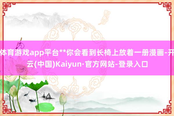 体育游戏app平台**你会看到长椅上放着一册漫画-开云(中国)Kaiyun·官方网站-登录入口