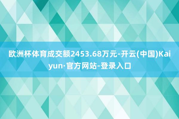 欧洲杯体育成交额2453.68万元-开云(中国)Kaiyun·官方网站-登录入口