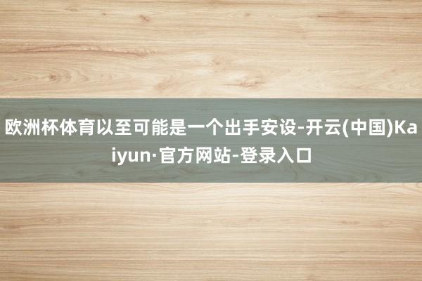 欧洲杯体育以至可能是一个出手安设-开云(中国)Kaiyun·官方网站-登录入口