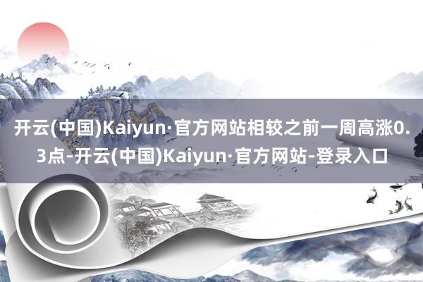 开云(中国)Kaiyun·官方网站相较之前一周高涨0.3点-开云(中国)Kaiyun·官方网站-登录入口