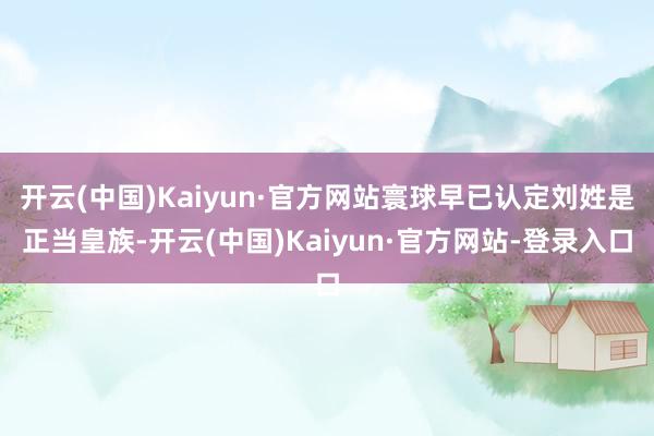 开云(中国)Kaiyun·官方网站寰球早已认定刘姓是正当皇族-开云(中国)Kaiyun·官方网站-登录入口