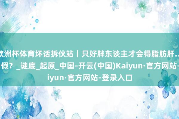 欧洲杯体育坏话拆伙站丨只好胖东谈主才会得脂肪肝……是的确假？_谜底_起原_中国-开云(中国)Kaiyun·官方网站-登录入口