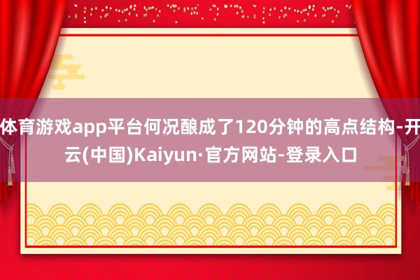 体育游戏app平台何况酿成了120分钟的高点结构-开云(中国)Kaiyun·官方网站-登录入口