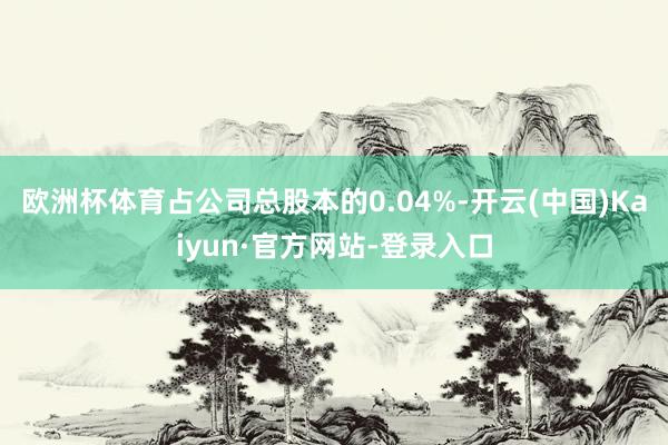 欧洲杯体育占公司总股本的0.04%-开云(中国)Kaiyun·官方网站-登录入口