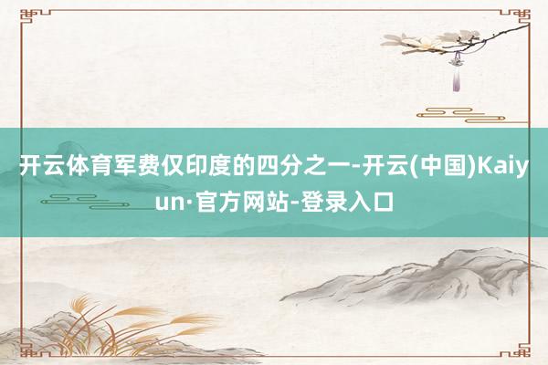 开云体育军费仅印度的四分之一-开云(中国)Kaiyun·官方网站-登录入口