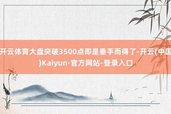 开云体育大盘突破3500点即是垂手而得了-开云(中国)Kaiyun·官方网站-登录入口
