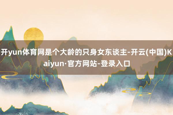 开yun体育网是个大龄的只身女东谈主-开云(中国)Kaiyun·官方网站-登录入口