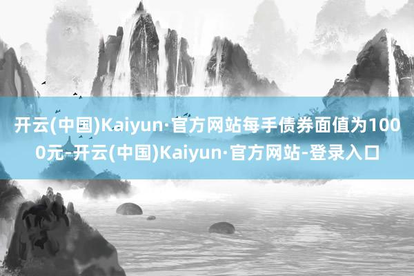 开云(中国)Kaiyun·官方网站每手债券面值为1000元-开云(中国)Kaiyun·官方网站-登录入口