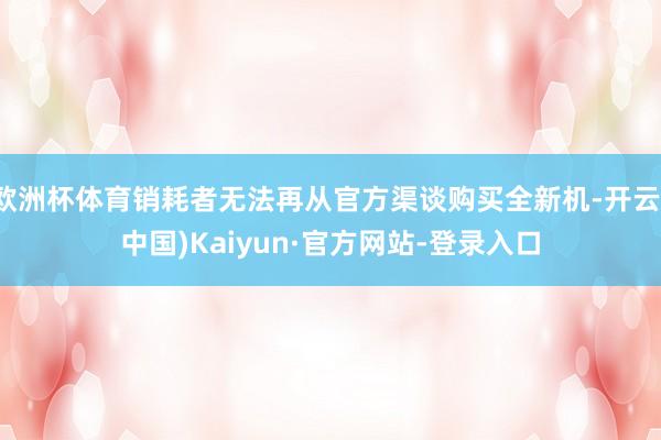 欧洲杯体育销耗者无法再从官方渠谈购买全新机-开云(中国)Kaiyun·官方网站-登录入口