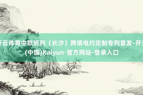 开云体育中欧班列（长沙）跨境电约定制专列首发-开云(中国)Kaiyun·官方网站-登录入口