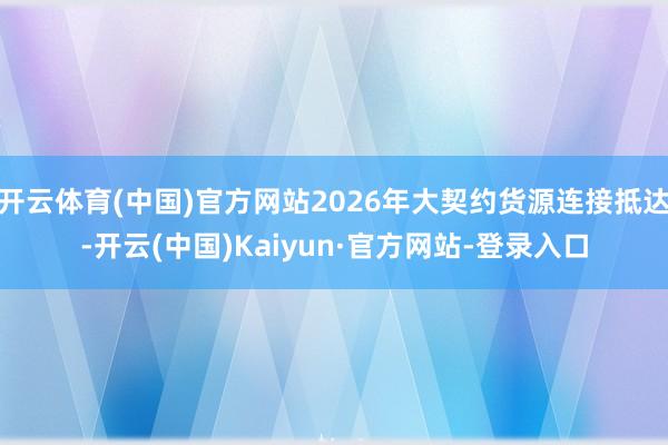 开云体育(中国)官方网站2026年大契约货源连接抵达-开云(中国)Kaiyun·官方网站-登录入口