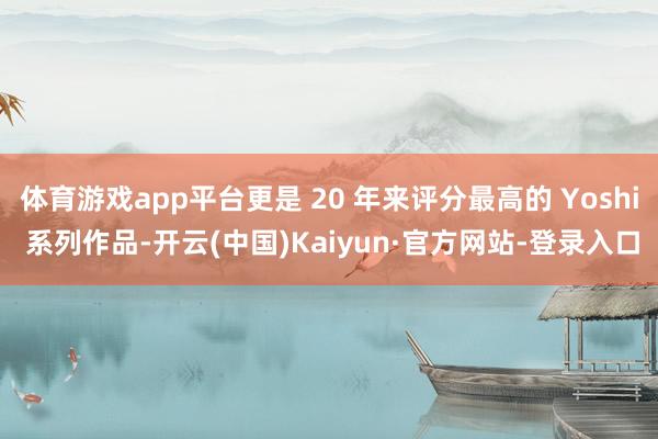 体育游戏app平台更是 20 年来评分最高的 Yoshi 系列作品-开云(中国)Kaiyun·官方网站-登录入口
