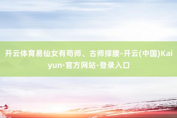 开云体育易仙女有苟师、古师撑腰-开云(中国)Kaiyun·官方网站-登录入口