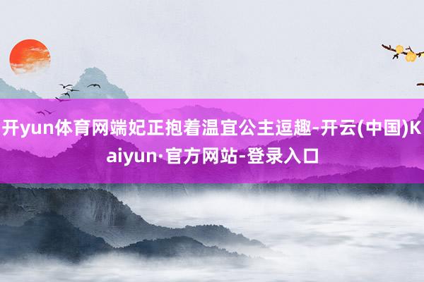 开yun体育网端妃正抱着温宜公主逗趣-开云(中国)Kaiyun·官方网站-登录入口