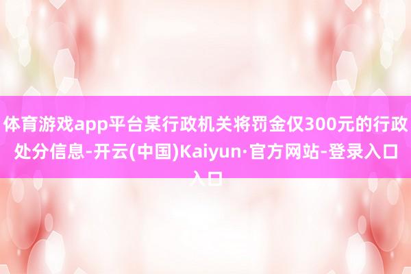 体育游戏app平台某行政机关将罚金仅300元的行政处分信息-开云(中国)Kaiyun·官方网站-登录入口