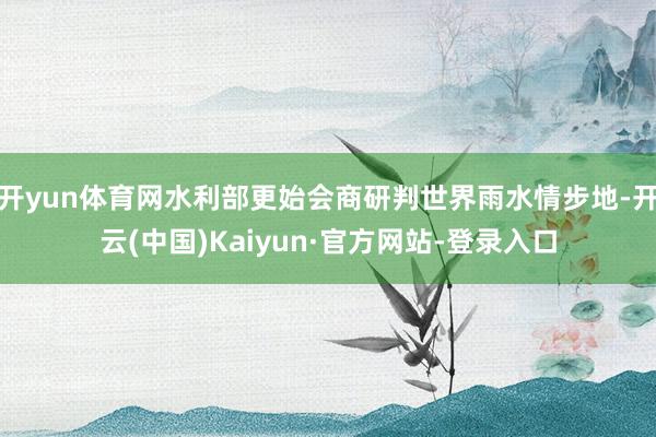 开yun体育网水利部更始会商研判世界雨水情步地-开云(中国)Kaiyun·官方网站-登录入口