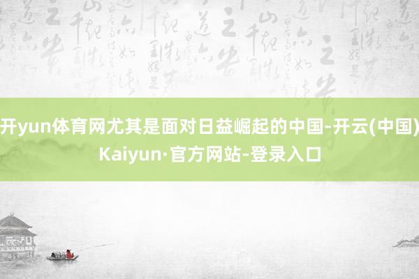 开yun体育网尤其是面对日益崛起的中国-开云(中国)Kaiyun·官方网站-登录入口
