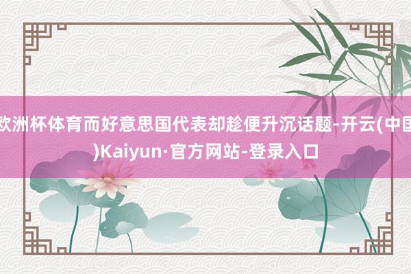 欧洲杯体育而好意思国代表却趁便升沉话题-开云(中国)Kaiyun·官方网站-登录入口