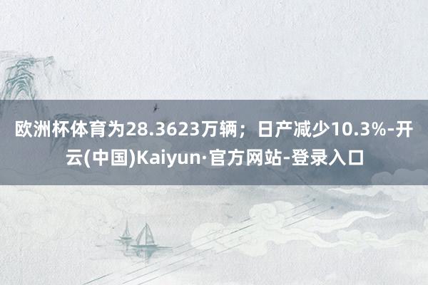 欧洲杯体育为28.3623万辆；日产减少10.3%-开云(中国)Kaiyun·官方网站-登录入口