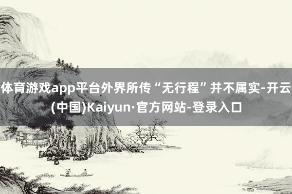 体育游戏app平台外界所传“无行程”并不属实-开云(中国)Kaiyun·官方网站-登录入口