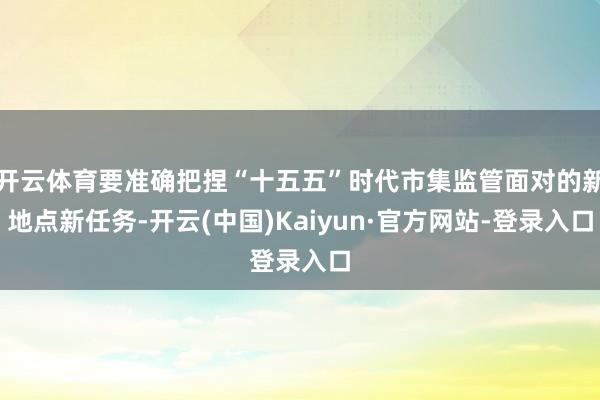 开云体育要准确把捏“十五五”时代市集监管面对的新地点新任务-开云(中国)Kaiyun·官方网站-登录入口