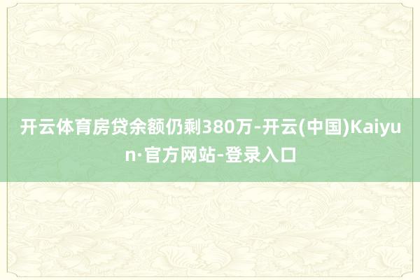 开云体育房贷余额仍剩380万-开云(中国)Kaiyun·官方网站-登录入口