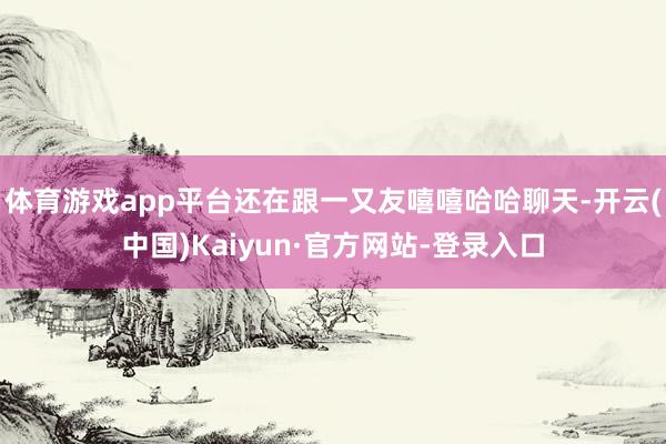 体育游戏app平台还在跟一又友嘻嘻哈哈聊天-开云(中国)Kaiyun·官方网站-登录入口