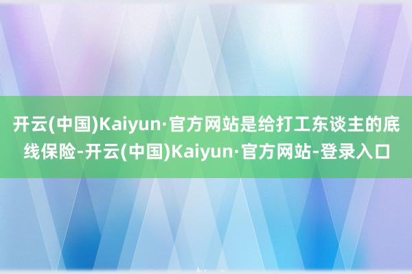 开云(中国)Kaiyun·官方网站是给打工东谈主的底线保险-开云(中国)Kaiyun·官方网站-登录入口