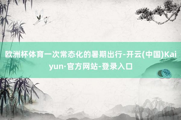 欧洲杯体育一次常态化的暑期出行-开云(中国)Kaiyun·官方网站-登录入口