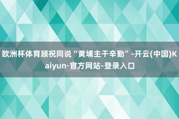 欧洲杯体育顾祝同说“黄埔主干辛勤”-开云(中国)Kaiyun·官方网站-登录入口