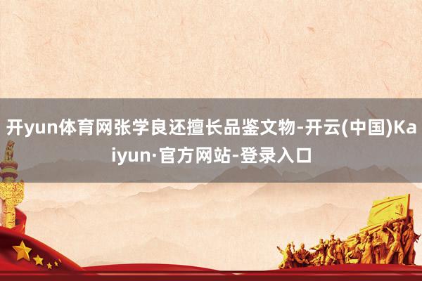 开yun体育网张学良还擅长品鉴文物-开云(中国)Kaiyun·官方网站-登录入口