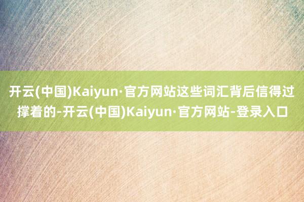 开云(中国)Kaiyun·官方网站这些词汇背后信得过撑着的-开云(中国)Kaiyun·官方网站-登录入口