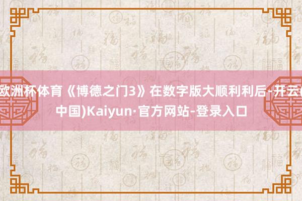 欧洲杯体育《博德之门3》在数字版大顺利利后-开云(中国)Kaiyun·官方网站-登录入口