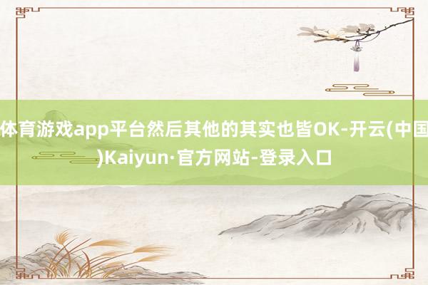 体育游戏app平台然后其他的其实也皆OK-开云(中国)Kaiyun·官方网站-登录入口