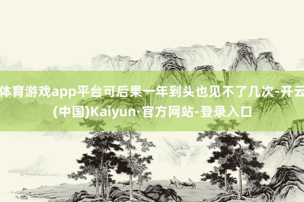 体育游戏app平台可后果一年到头也见不了几次-开云(中国)Kaiyun·官方网站-登录入口