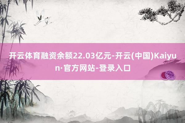开云体育融资余额22.03亿元-开云(中国)Kaiyun·官方网站-登录入口