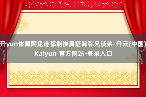 开yun体育网见谁都能挨肩搭背称兄谈弟-开云(中国)Kaiyun·官方网站-登录入口