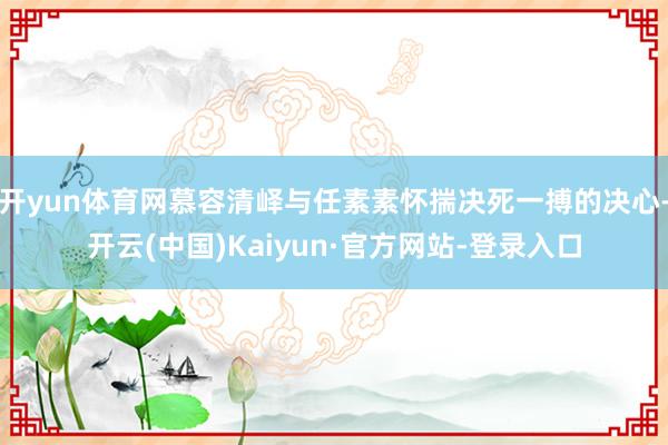 开yun体育网慕容清峄与任素素怀揣决死一搏的决心-开云(中国)Kaiyun·官方网站-登录入口