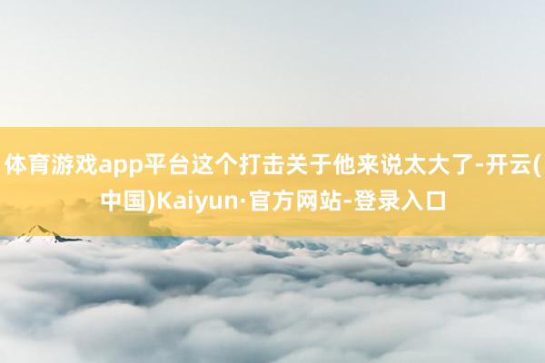 体育游戏app平台这个打击关于他来说太大了-开云(中国)Kaiyun·官方网站-登录入口
