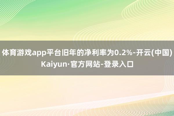 体育游戏app平台旧年的净利率为0.2%-开云(中国)Kaiyun·官方网站-登录入口