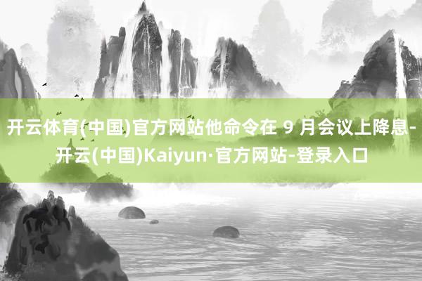 开云体育(中国)官方网站他命令在 9 月会议上降息-开云(中国)Kaiyun·官方网站-登录入口