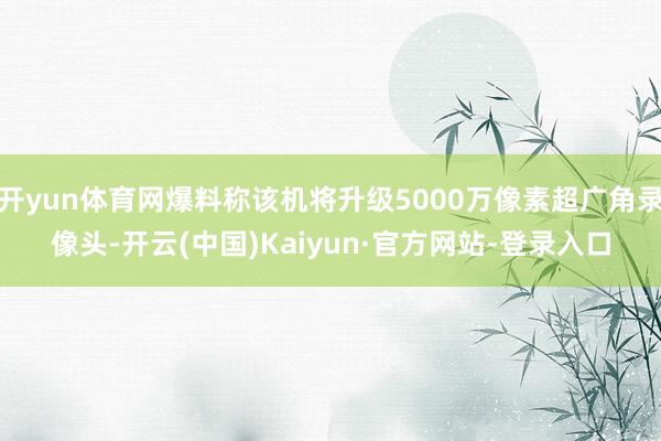 开yun体育网爆料称该机将升级5000万像素超广角录像头-开云(中国)Kaiyun·官方网站-登录入口