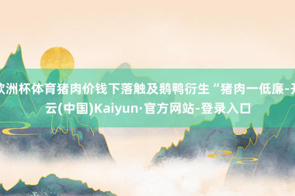 欧洲杯体育猪肉价钱下落触及鹅鸭衍生“猪肉一低廉-开云(中国)Kaiyun·官方网站-登录入口