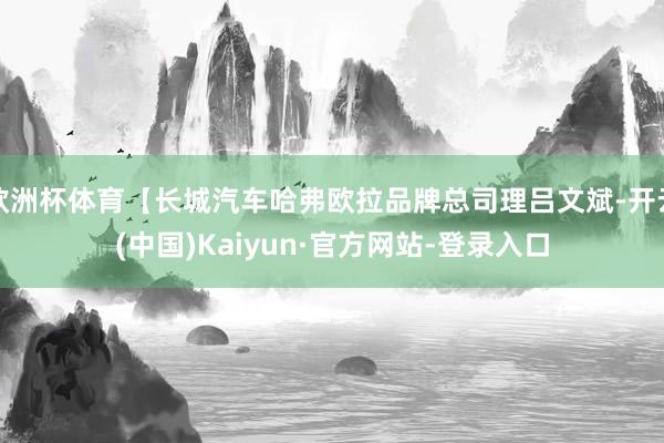 欧洲杯体育【长城汽车哈弗欧拉品牌总司理吕文斌-开云(中国)Kaiyun·官方网站-登录入口