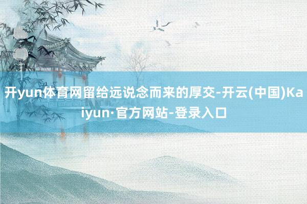 开yun体育网留给远说念而来的厚交-开云(中国)Kaiyun·官方网站-登录入口
