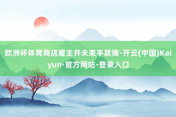欧洲杯体育商店雇主并未束手就擒-开云(中国)Kaiyun·官方网站-登录入口