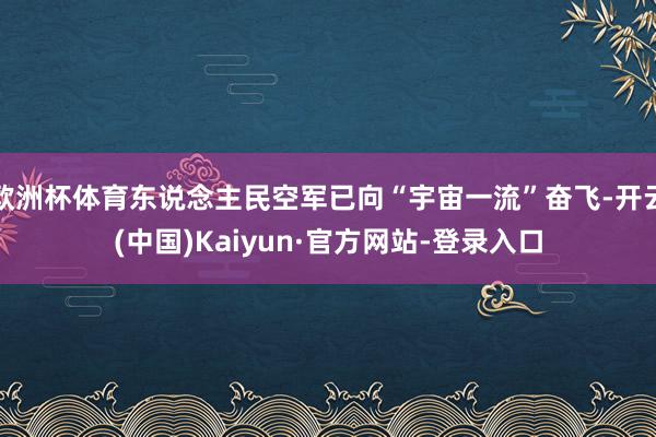欧洲杯体育东说念主民空军已向“宇宙一流”奋飞-开云(中国)Kaiyun·官方网站-登录入口