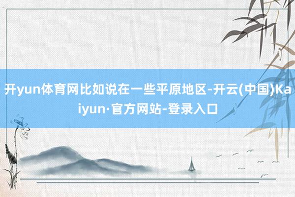 开yun体育网比如说在一些平原地区-开云(中国)Kaiyun·官方网站-登录入口