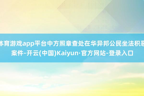 体育游戏app平台中方照章查处在华异邦公民坐法积恶案件-开云(中国)Kaiyun·官方网站-登录入口