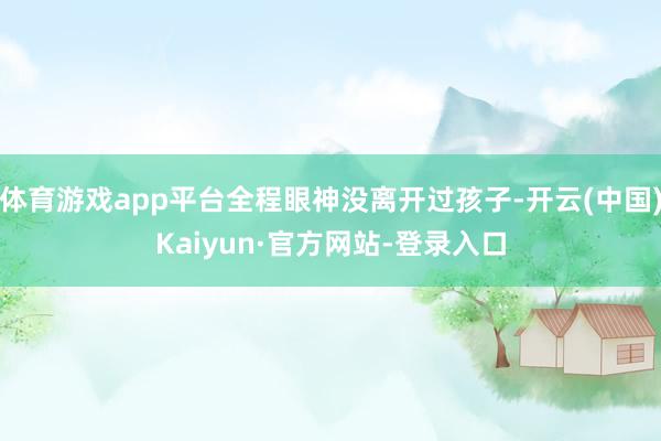 体育游戏app平台全程眼神没离开过孩子-开云(中国)Kaiyun·官方网站-登录入口